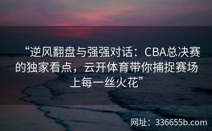“逆风翻盘与强强对话：CBA总决赛的独家看点，云开体育带你捕捉赛场上每一丝火花”