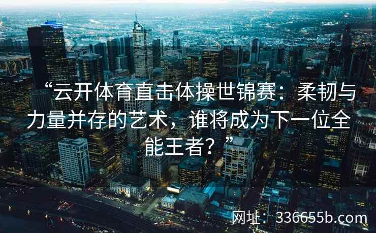“云开体育直击体操世锦赛：柔韧与力量并存的艺术，谁将成为下一位全能王者？”