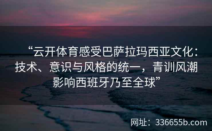 “云开体育感受巴萨拉玛西亚文化：技术、意识与风格的统一，青训风潮影响西班牙乃至全球”