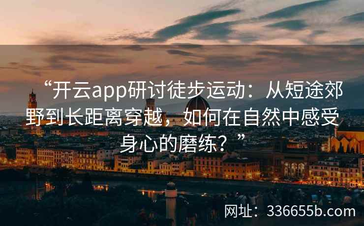 “开云app研讨徒步运动：从短途郊野到长距离穿越，如何在自然中感受身心的磨练？”