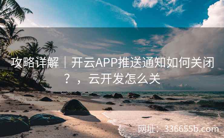 攻略详解｜开云APP推送通知如何关闭？，云开发怎么关