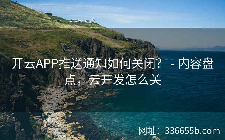 开云APP推送通知如何关闭？ - 内容盘点，云开发怎么关