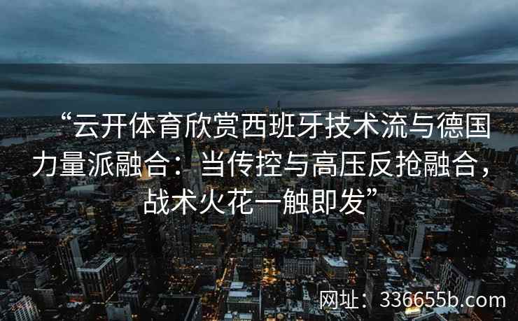 “云开体育欣赏西班牙技术流与德国力量派融合：当传控与高压反抢融合，战术火花一触即发”