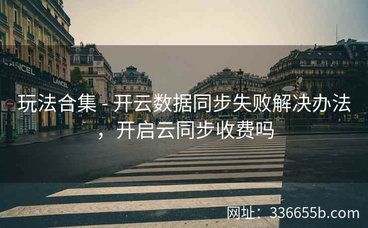玩法合集 - 开云数据同步失败解决办法，开启云同步收费吗