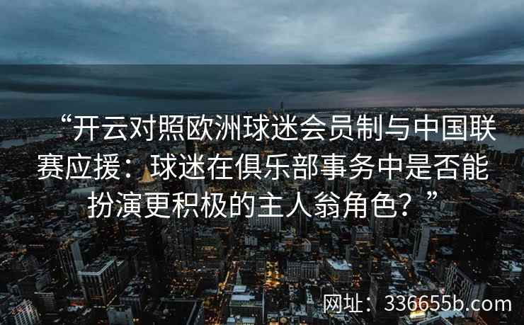 “开云对照欧洲球迷会员制与中国联赛应援：球迷在俱乐部事务中是否能扮演更积极的主人翁角色？”