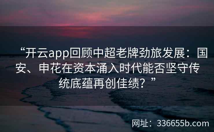 “开云app回顾中超老牌劲旅发展：国安、申花在资本涌入时代能否坚守传统底蕴再创佳绩？”